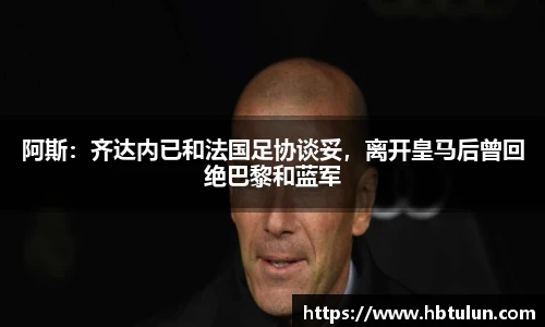 阿斯：齐达内已和法国足协谈妥，离开皇马后曾回绝巴黎和蓝军